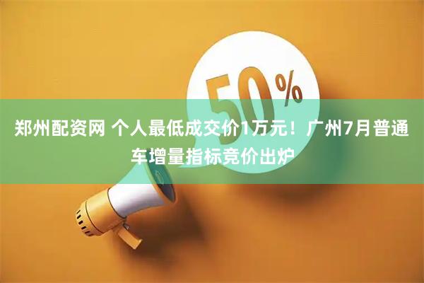 郑州配资网 个人最低成交价1万元！广州7月普通车增量指标竞价出炉
