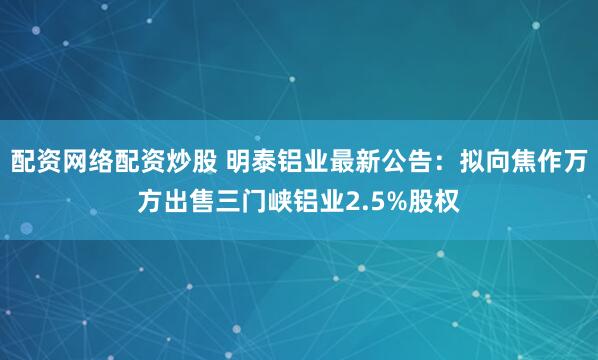 配资网络配资炒股 明泰铝业最新公告：拟向焦作万方出售三门峡铝业2.5%股权