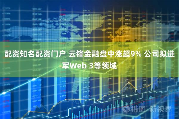 配资知名配资门户 云锋金融盘中涨超9% 公司拟进军Web 3等领域