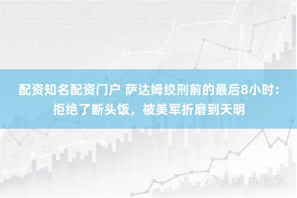 配资知名配资门户 萨达姆绞刑前的最后8小时：拒绝了断头饭，被美军折磨到天明
