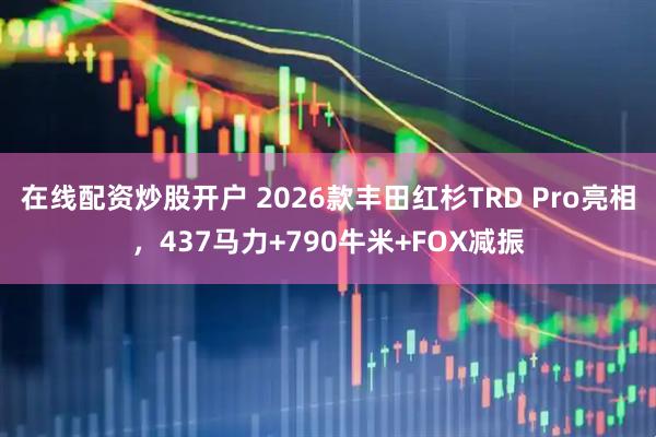 在线配资炒股开户 2026款丰田红杉TRD Pro亮相，437马力+790牛米+FOX减振
